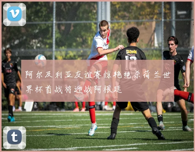 阿尔及利亚友谊赛惊艳绝杀荷兰世界杯首战将迎战阿根廷