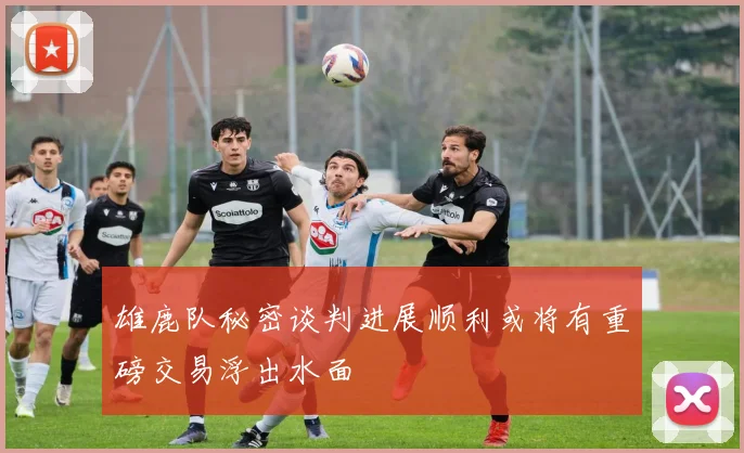 雄鹿队秘密谈判进展顺利或将有重磅交易浮出水面