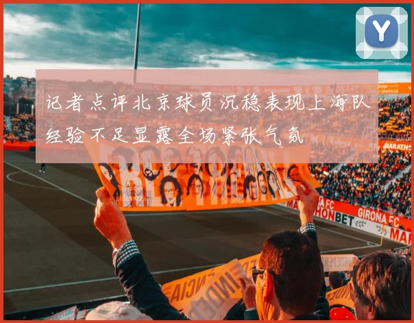 记者点评北京球员沉稳表现上海队经验不足显露全场紧张气氛