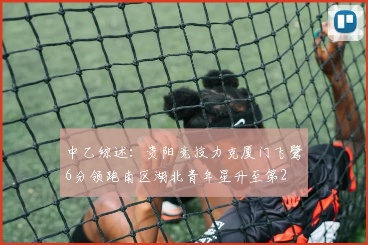 中乙综述：贵阳竞技力克厦门飞鹭6分领跑南区湖北青年星升至第2