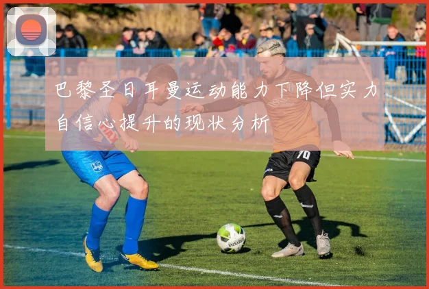 巴黎圣日耳曼运动能力下降但实力自信心提升的现状分析