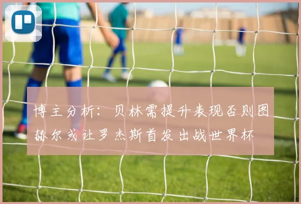 博主分析：贝林需提升表现否则图赫尔或让罗杰斯首发出战世界杯