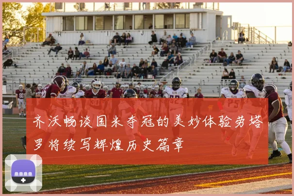 齐沃畅谈国米夺冠的美妙体验劳塔罗将续写辉煌历史篇章
