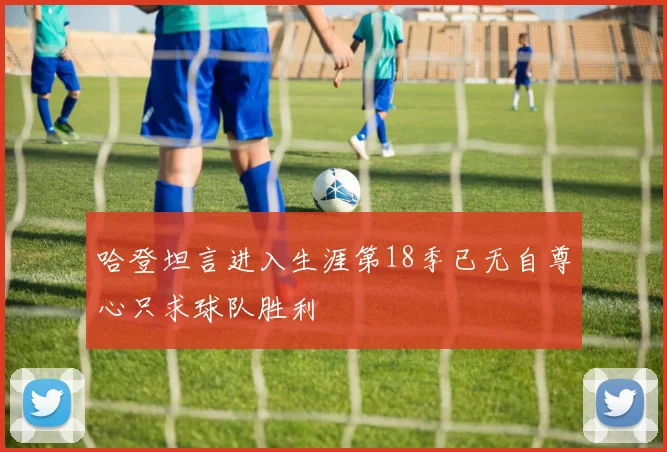 哈登坦言进入生涯第18季已无自尊心只求球队胜利
