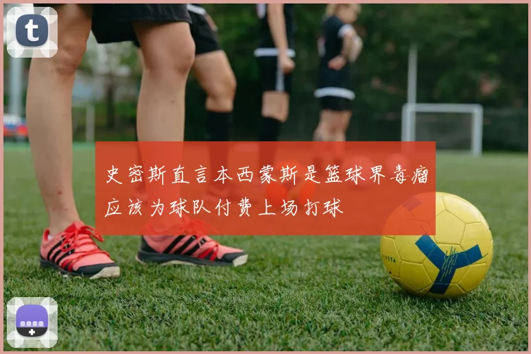 史密斯直言本西蒙斯是篮球界毒瘤应该为球队付费上场打球