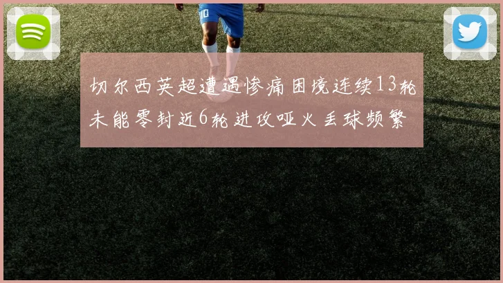切尔西英超遭遇惨痛困境连续13轮未能零封近6轮进攻哑火丢球频繁