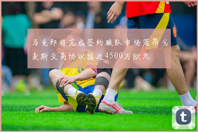 马竞即将完成签约狼队中场若昂戈麦斯交易协议接近4500万欧元