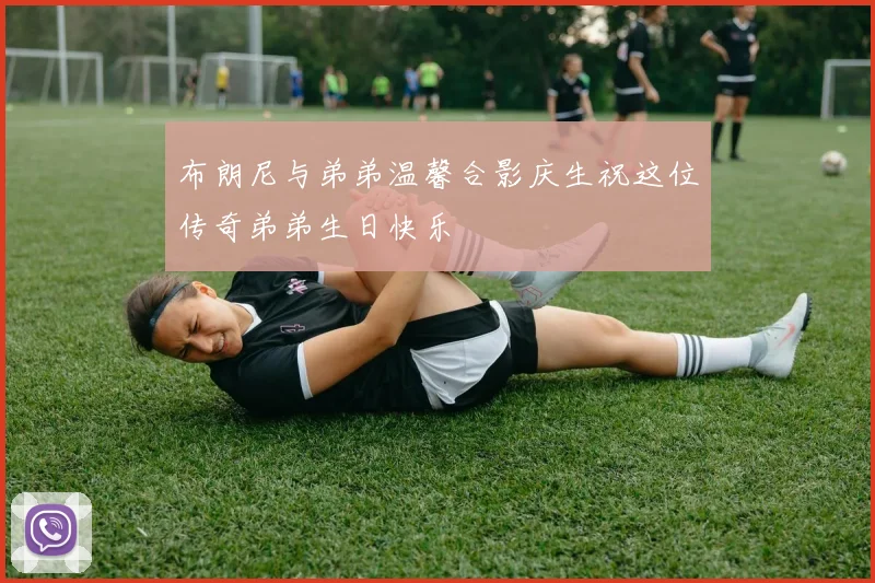 布朗尼与弟弟温馨合影庆生祝这位传奇弟弟生日快乐