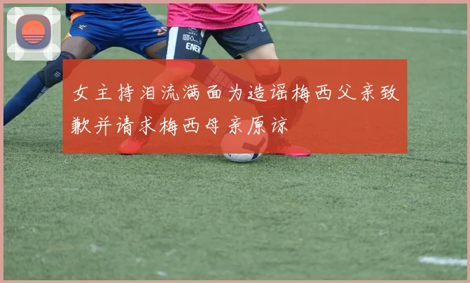 女主持泪流满面为造谣梅西父亲致歉并请求梅西母亲原谅
