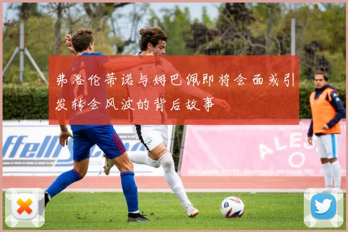 弗洛伦蒂诺与姆巴佩即将会面或引发转会风波的背后故事