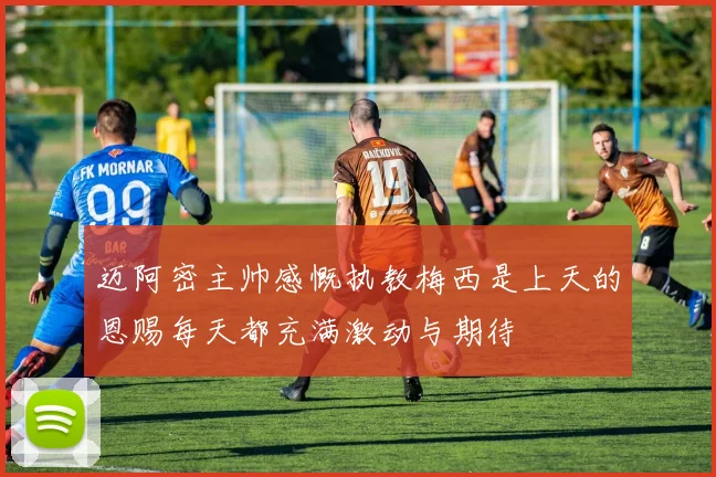 迈阿密主帅感慨执教梅西是上天的恩赐每天都充满激动与期待