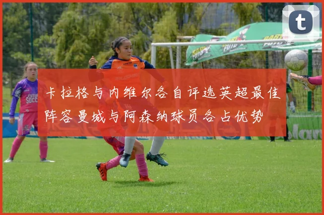 卡拉格与内维尔各自评选英超最佳阵容曼城与阿森纳球员各占优势