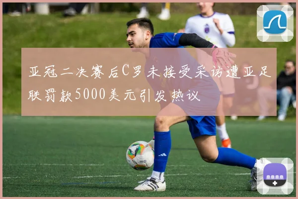 亚冠二决赛后C罗未接受采访遭亚足联罚款5000美元引发热议