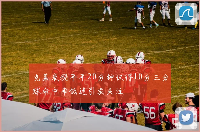 克莱表现平平20分钟仅得10分三分球命中率低迷引发关注