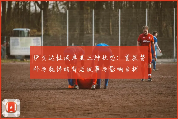 伊戈达拉谈库里三种状态：首发替补与裁掉的背后故事与影响分析