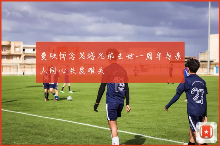 曼联悼念若塔兄弟去世一周年与亲人同心共度难关
